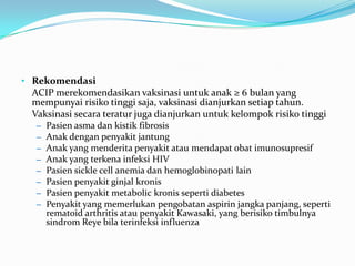 • Rekomendasi
ACIP merekomendasikan vaksinasi untuk anak ≥ 6 bulan yang
mempunyai risiko tinggi saja, vaksinasi dianjurkan setiap tahun.
Vaksinasi secara teratur juga dianjurkan untuk kelompok risiko tinggi
– Pasien asma dan kistik fibrosis
– Anak dengan penyakit jantung
– Anak yang menderita penyakit atau mendapat obat imunosupresif
– Anak yang terkena infeksi HIV
– Pasien sickle cell anemia dan hemoglobinopati lain
– Pasien penyakit ginjal kronis
– Pasien penyakit metabolic kronis seperti diabetes
– Penyakit yang memerlukan pengobatan aspirin jangka panjang, seperti
rematoid arthritis atau penyakit Kawasaki, yang berisiko timbulnya
sindrom Reye bila terinfeksi influenza
 