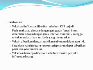 • Pedoman
– Vaksinasi influenza diberikan sebelum KLB terjadi.
– Pada anak atau dewasa dengan gangguan fungsi imun,
diberikan 2 dosis dengan jarak interval minimal 4 minggu,
untuk mendapatkan antibody yang memuaskan.
– Vaksin diberikan dengan suntikan subkutan dalam atau IM.
– Satu dosis vaksin secara teratur setiap tahun dapat diberikan
pada usia 9 tahun keatas.
– Vaksinasi biasanya diberikan sebelum musim penyakit
influenza datang.
 