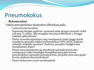 Pneumokokus
• Rekomendasi
Vaksin pneumokokus dianjurkan diberikan pada,
– Lansia di atas 65 tahun
– Seseorang dengan asplenia, termasuk anak dengan penyakit sickle
cell usia >2 tahun. Bila mungkin imunisasi diberikan 2 minggu
sebelum splenektomi.
– Pasien imunokompromise yang mempunyai risiko tinggi untuk
menderita penyakit infeksi pneumokokus (HIV/AIDS, sindrom
nefrotik, multiple myeloma, limfoma, penyakit Hodgkin dan
transplantasi organ)
– Pasien imunokompeten yg mendeerita penyakt kronis dan
mempunyai risiko mendapat komplikasi penyakit karena
pneumokokus (penyakit jantung kronis, penyakit paru atau ginjal
kronis, diabetes dan alcoholism)
– Pasien kebocoran cairan serebrospinal.
 