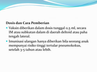 Dosis dan Cara Pemberian
 Vaksin diberikan dalam dosis tunggal 0,5 ml, secara
IM atau subkutan dalam di daerah deltoid atau paha
tengah lateral.
 Imunisasi ulangan hanya diberikan bila seorang anak
mempunyai risiko tinggi tertular pneumokokus,
setelah 3-5 tahun atau lebih.
 