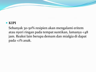  KIPI
Sebanyak 30-50% resipien akan mengalami eritem
atau nyeri ringan pada tempat suntikan, lamanya <48
jam. Reaksi lain berupa demam dan mialgia di dapat
pada <1% anak.
 