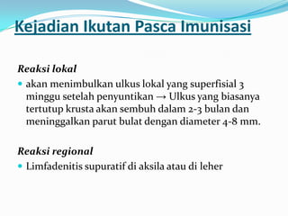 Kejadian Ikutan Pasca Imunisasi
Reaksi lokal
 akan menimbulkan ulkus lokal yang superfisial 3
minggu setelah penyuntikan → Ulkus yang biasanya
tertutup krusta akan sembuh dalam 2-3 bulan dan
meninggalkan parut bulat dengan diameter 4-8 mm.
Reaksi regional
 Limfadenitis supuratif di aksila atau di leher
 