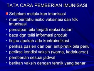 TTAATTAA CCAARRAA PPEEMMBBEERRIIAANN IIMMUUNNIISSAASSII 
SSeebbeelluumm mmeellaakkuukkaann iimmuunniissaassii 
• mmeemmbbeerriittaahhuu rriissiikkoo vvaakkssiinnaassii ddaann ttddkk 
iimmuunniissaassii 
• ppeerrssiiaappaann bbiillaa tteerrjjaaddii rreeaakkssii iikkuuttaann 
• bbaaccaa ddggnn tteelliittii iinnffoorrmmaassii pprroodduukk 
• ttiinnjjaauu aappaakkaahh aaddaa kkoonnttrraaiinnddiikkaassii 
• ppeerriikkssaa ppaassiieenn ddaann bbeerrii aannttiippiirreettiikk bbiillaa ppeerrlluu 
• ppeerriikkssaa kkoonnddiissii vvaakkssiinn ((wwaarrnnaa,, kkaaddaalluuaarrssaa)) 
• ppeemmbbeerriiaann sseessuuaaii jjaaddwwaall 
• bbeerriikkaann vvaakkssiinn ddeennggaann tteehhnniikk yyaanngg bbeennaarr 
 