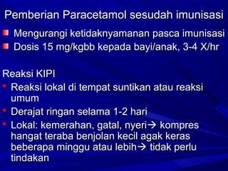 PPeemmbbeerriiaann PPaarraacceettaammooll sseessuuddaahh iimmuunniissaassii 
MMeenngguurraannggii kkeettiiddaakknnyyaammaannaann ppaassccaa iimmuunniissaassii 
DDoossiiss 1155 mmgg//kkggbbbb kkeeppaaddaa bbaayyii//aannaakk,, 33--44 XX//hhrr 
RReeaakkssii KKIIPPII 
 RReeaakkssii llookkaall ddii tteemmppaatt ssuunnttiikkaann aattaauu rreeaakkssii 
uummuumm 
 DDeerraajjaatt rriinnggaann sseellaammaa 11--22 hhaarrii 
 LLookkaall:: kkeemmeerraahhaann,, ggaattaall,, nnyyeerrii kkoommpprreess 
hhaannggaatt tteerraabbaa bbeennjjoollaann kkeecciill aaggaakk kkeerraass 
bbeebbeerraappaa mmiinngggguu aattaauu lleebbiihh ttiiddaakk ppeerrlluu 
ttiinnddaakkaann 
 