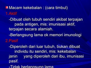 MMaaccaamm kkeekkeebbaallaann :: ((ccaarraa ttiimmbbuull)) 
11..AAkkttiiff 
--DDiibbuuaatt oolleehh ttuubbuuhh sseennddiirrii aakkiibbaatt tteerrppaajjaann 
ppaaddaa aannttiiggeenn,, mmiiss:: iimmuunniissaassii aakkttiiff,, 
tteerrppaajjaann sseeccaarraa aallaammiiaahh.. 
--BBeerrllaannggssuunngg llaammaa ookk mmeemmoorrii iimmuunnoollooggii 
22..PPaassiiff 
--DDiippeerroolleehh ddaarrii lluuaarr ttuubbuuhh,, bbuukkaann ddiibbuuaatt 
iinnddiivviidduu iittuu sseennddiirrii,, mmiiss:: kkeekkeebbaallaann 
jjaanniinn yyaanngg ddiippeerroolleehh ddaarrii iibbuu,, iimmuunniissaassii 
ppaassiiff.. 
--TTiiddaakk bbeerrllaannggssuunngg llaammaa 
 