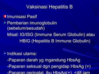 VVaakkssiinnaassii HHeeppaattiittiiss BB 
IImmuunniissaassii PPaassiiff 
PPeemmbbeerriiaann iimmuunnoogglloobbuulliinn 
(sseebbeelluumm//sseessuuddaahh)) 
MMiissaall:: IIGG//IISSGG (IImmmmuunnee SSeerruumm GGlloobbuulliinn)) aattaauu 
HHBBIIGG (HHeeppaattiittiiss BB IImmmmuunnee GGlloobbuulliinn)) 
IInnddiikkaassii uuttaammaa:: 
--PPaappaarraann ddaarraahh yygg mmggaanndduunngg HHbbssAAgg 
--PPaappaarraann sseekkssuuaall ddggnn ppeennggiiddaapp HHbbssAAgg (++)) 
--PPaappaarraann ppeerriinnaattaall,, iibbuu HHbbssAAgg(++)),, <<4488 jjaamm 
 