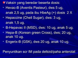 VVaakkssiinn yyaanngg bbeerreeddaarr bbeesseerrttaa ddoossiiss:: 
• HHeevvaacc--BB (AAvveennttiiss PPaasstteeuurr)),, ddwwss 55 uugg,, 
aannaakk 22,,55 uugg,, ppaaddaa iibbuu HHbbeeAAgg (++)) ddoossiiss 22 XX 
• HHeeppaacccciinnee (CChheeiill SSuuggaarr)),, ddwwss:: 33 uugg,, 
aannaakk 11,,55 uugg.. 
• BB--HHeeppaavvaacc IIII (MMSSDD)),, ddwwss:: 1100 uugg,, aannaakk 55 uugg.. 
• HHeeppaa--BB (KKoorreeaann ggrreeeenn CCrroossss)),, ddwwss;; 2200 uugg,, 
aannaakk 1100 uugg.. 
• EEnnggeerriixx--BB (GGSSKK)),, ddwwss 2200 uugg,, aannaakk 1100 uugg.. 
PPeennyyuunnttiikkaann ssccrr IIMM ppaaddaa ddeellttooiidd//ppaahhaa aanntteerroollaatt 
 