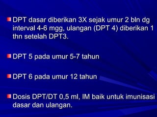 d DPT dasar diibbeerriikkaann 33XX sseejjaakk uummuurr 22 bbllnn ddgg 
iinntteerrvvaall 44--66 mmgggg,, uullaannggaann ((DDPPTT 44)) ddiibbeerriikkaann 11 
tthhnn sseetteellaahh DDPPTT33.. 
DDPPTT 55 ppaaddaa uummuurr 55--77 ttaahhuunn 
DDPPTT 66 ppaaddaa uummuurr 1122 ttaahhuunn 
DDoossiiss DDPPTT//DDTT 00,,55 mmll,, IIMM bbaaiikk uunnttuukk iimmuunniissaassii 
ddaassaarr ddaann uullaannggaann.. 
 