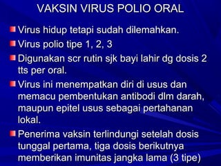 VVAAKKSSIINN VVIIRRUUSS PPOOLLIIOO OORRAALL 
VViirruuss hhiidduupp tteettaappii ssuuddaahh ddiilleemmaahhkkaann.. 
VViirruuss ppoolliioo ttiippee 11,, 22,, 33 
DDiigguunnaakkaann ssccrr rruuttiinn ssjjkk bbaayyii llaahhiirr ddgg ddoossiiss 22 
ttttss ppeerr oorraall.. 
VViirruuss iinnii mmeenneemmppaattkkaann ddiirrii ddii uussuuss ddaann 
mmeemmaaccuu ppeemmbbeennttuukkaann aannttiibbooddii ddllmm ddaarraahh,, 
mmaauuppuunn eeppiitteell uussuuss sseebbaaggaaii ppeerrttaahhaannaann 
llookkaall.. 
PPeenneerriimmaa vvaakkssiinn tteerrlliinndduunnggii sseetteellaahh ddoossiiss 
ttuunnggggaall ppeerrttaammaa,, ttiiggaa ddoossiiss bbeerriikkuuttnnyyaa 
mmeemmbbeerriikkaann iimmuunniittaass jjaannggkkaa llaammaa ((33 ttiippee)) 
 
