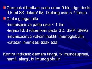 Campak ddiibbeerriikkaann ppaaddaa uummuurr 99 bbllnn,, ddggnn ddoossiiss 
00,,55 mmll SSKK ddaallaamm// IIMM.. DDiiuullaanngg uussiiaa 55--77 ttaahhuunn.. 
DDiiuullaanngg jjuuggaa,, bbiillaa:: 
--iimmuunniissaassiinnyyaa ppaaddaa uussiiaa << 11 tthhnn 
--tteerrjjaaddii KKLLBB ((ddiibbeerriikkaann ppaaddaa SSDD,, SSMMPP,, SSMMAA)) 
--iimmuunniissaassiinnyyaa vvaakkssiinn iinnaakkttiiff,, iimmuunnoogglloobbuulliinn 
--ccaattaattaann iimmuunniissaassii ttiiddaakk aaddaa 
KKoonnttrraa iinnddiikkaassii:: ddeemmaamm ttiinnggggii,, ttxx iimmuunnoossuupprreessii,, 
hhaammiill,, aalleerrggii,, ttxx iimmuunnoogglloobbuulliinn 
 