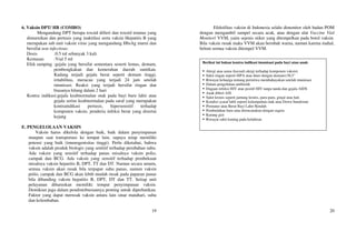 19
6. Vaksin DPT/ HB (COMBO)
Mengandung DPT berupa toxoid difteri dan toxoid tetanus yang
dimurnikan dan pertusis yang inaktifasi serta vaksin Hepatitis B yang
merupakan sub unit vaksin virus yang mengandung HbsAg murni dan
bersifat non infectious.
Dosis :0.5 ml sebanyak 3 kali
Kemasan :Vial 5 ml
Efek samping :gejala yang bersifat sementara seoerti lemas, demam,
pembengkakan dan kemerahan daerah suntikan.
Kadang terjadi gejala berat seperti demam tinggi,
iritabilitas, meracau yang terjadi 24 jam setelah
imunisasi. Reaksi yang terjadi bersifat ringan dan
biasanya hilang dalam 2 hari
Kontra indikasi:gejala keabnormalan otak pada bayi baru lahir atau
gejala serius keabnormalan pada saraf yang merupakan
kontraindikasi pertusis, hipersensitif terhadap
komponen vaksin, penderia infeksi berat yang disertai
kejang
E. PENGELOLAAN VAKSIN
Vaksin harus dikelola dengan baik, baik dalam penyimpanan
maupun saat transportasi ke tempat lain, supaya tetap memiliki
potensi yang baik (imunogenisitas tinggi). Perlu diketahui, bahwa
vaksin adalah produk biologis yang sentitif terhadap perubahan suhu.
Ada vaksin yang sensitif terhadap panas misalnya vaksin polio,
campak dan BCG. Ada vaksin yang sensitif terhadap pembekuan
misalnya vaksin heparitis B, DPT, TT dan DT. Namun secara umum,
semua vaksin akan rusak bila terpapar suhu panas, namun vaksin
polio, campak dan BCG akan lebih mudah rusak pada paparan panas
bila dibanding vaksin hepatitis B, DPT, DT dan TT. Setiap unit
pelayanan diharuskan memiliki tempat penyimpanan vaksin.
Demikian juga dalam pendistribusiannya penting untuk diperhatikan.
Faktor yang dapat merusak vaksin antara lain sinar matahari, suhu
dan kelembaban.
20
Efektifitas vaksin di Indonesia selalu dimonitor oleh badan POM
dengan mengambil sampel secara acak, atau dengan alat Vaccine Vial
Monitor/ VVM, yaitu sejenis stiker yang ditempelkan pada botol vaksin.
Bila vaksin rusak maka VVM akan berubah warna, namun karena mahal,
belum semua vaksin ditempel VVM.
Berikut ini bukan kontra indikasi imunisasi pada bayi atau anak:
 Alergi atau asma (kecuali alergi terhadap komponen vaksin)
 Sakit ringan seperti ISPA atau diare dengan demam38,5°
 Riwayat keluarga tentang peristiwa membahayakan setelah imunisasi
 Dalam pengobatan antibiotik
 Dugaan infeksi HIV atau positif HIV tanpa tanda dan gejala AIDS
 Anak diberi ASI
 Sakit kronis seperti jantung kronis, paru-paru, ginjal atau hati
 Kondisi syaraf labil seperti kelumpuhan otak atau Down Sundrome
 Prematur atau Berat Bayi Lahir Rendah
 Pembedahan baru atau direncanakan dengan segera
 Kurang gizi
 Riwayat sakit kuning pada kelahiran
 