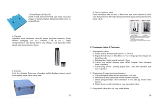 25
3. Kotak Dingin ( Cool pack )
adalah wadah plastik berbentuk segi empat yang diisi
dengan air yang kemudian didinginkan pada lemari es
selama 24 jam
4. Thermos
digunakan untuk membawa vaksin ke tempat pelayanan imunisasi. Setiap
thermos dilengkapi cool pack minimal 4 bh @ 0.1 L. Dapat
mempertahankan suhu kurang dari 10 jam, sehingga cocok digunakan untuk
daerah yang transportasinya lancar.
5. Cold Box
Cold box ditingkat Puskesmas digunakan apabila keadaan darurat seperti
listrik padam untuk waktu cukup lama.
26
6. Freeze Tag/freeze watch
Untuk memantau suhu dari kota ke Puskesmas pada waktu membawa vaksin
serta dari puskesmas ke tempat pelayanan dalam upaya peningkatan kualitas
rantai vaksin.
E. Penanganan vaksin di Puskesmas
1. Penyimpanan vaksin
a. Semua Vaksin disimpan pada suhu +2°C s/d +8°C
b. Bagian bawah lemari es diletakkan cool pack sebagai penahan dingin dan
kestabilan suhu
c. Peletakan dus vaksin bejarak minimal 1-2 cm
d. Vaksin yang sensitif terhadap panas (BCG, Campak, Polio) diletakan
dekat evaporator
e. Vaksin yang sensitif terhadap dingin (DT,TT,DPT,HB) diletakan jauh
dari evaporator.
2. Penggunaan di tempat pelayanan imunisasi
a. Vaksin disimpan dalam thermos yang berisi cool pack
b. Diletakkan di meja yang tidak terkena matahari langsung
c. Dalam penggunaannya vaksin diletakkan di atas spon yg berada dalam
thermos
d. Dalam thermos tidak boleh ada air yang merendam vaksin
3. Penggunaan vaksin dari vial yang sudah dibuka
 