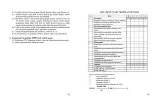 47
4.3. Usaplah sekitar kulit yang akan disuntik dengan kapas yang dibasahi air
4.4. Jepitlah lengan yang akan disuntik dengan jari tangan kanan, seperti
mencubit menggunakan ibu jari dan telunjuk.
4.5. Masukkan jarum ke dalam kulit yang dijepit dengan sudut kira-kira 30-
45 derajat posisi lengan, jangan menusukkan jarum terlalu dalam,
kedalaman jarum tidak lebih dari 0.5 inchi. kontrol jarumnya, tahan
pangkal piston dengan jari tangan sambil menekan jarum ke dalam.
4.6. Tarik piston sedikit, untuk meyakinkan tidak mengenai pembuluh darah,
bila mengenai pembuluh darah, pindah ke tempat lain.
4.7. Tekan piston pelan-pelan dan suntikkan sebanyak 0.5 cc
4.8. Cabut jarumnya, usap bekas suntikan dengan kapas yang dibasahi air
5. Pemberian Vaksin Polio (OPV/ Oral Polio Vaccine)
5.1. Pemberian OPV dilakukan dengan cara oral, diteteskan ke dalam mulut
5.2. Dosis yang diberikan sebanyak 2 tetes
48
SKALA PENILAIAN KETRAMPILAN IMUNISASI
No. HAL 0 1 2 3 4
1. Persiapan
Membuat format rencana kerja sesuai panduan
Melakukan prosedur penghitungan dan
pendataan sasaran imunisasi
2. Sikap dan tingkah laku
Menunjukkan kedisplinan (datang tepat
waktu)
Menunjukkan penampilan rapi dan sikap
sopan terhadap staf puskesmas dan atau
masyarakat
Menunjukkan sikap bersungguh-sungguh
dalam mengikuti semua kegiatan
3. Pelaksanaan
Menjelaskan prosedur salah satu imunisasi
dasar
Melakukan penyimpanan vaksin dan rantai
dingin
Melakukan penghitungan sasaran imunisasi
Melakukan pencatatan imunisasi
Menyebutkan bila ada gejala KIPI dan
penanganannya
Melakukan pelaporan KIPI
Melakukan evaluasi program imunisasi
3. Laporan
Isi laporan sesuai kegiatan
Format laporan sesuai panduan
JUMLAH NILAI
Tatacara penilaian dengan grading 0-4
0 : tidak melakukan
1 : melakukan kurang dari 40%
2 : melakukan 40-60 %
3 : melakukan 60-80 %
4 : melakukan dengan sempurna 80-100%
Jumlah Nilai
NILAI : -------------------- X 100 % = ........................%
56
 