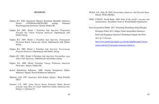 49
REFERENSI
Depkes R.I. 2004. Keputusan Menteri Kesehatan Republik Indonesia
Nomor 1059/Menkes/SK/IX/2004 tentang Pedoman
Penyelenggaraan Imunisasi. Jakarta: Depkes RI.
Depkes R.I. 2005. Modul 1 Pelatihan Safe Injection, Pengenalan
Penyakit dan Vaksin Program Imunisasi. Diperbanyak oleh
Dinkes Jateng.
Depkes R.I. 2005. Modul 2 Pelatihan Safe Injection, Penanganan
Peralatan Rantai Vaksin dan Vaksin. Diperbanyak oleh Dinkes
Jateng.
Depkes R.I. 2005. Modul 3 Pelatihan Safe Injection, Perencanaan
Program Imunisasi. Diperbanyak oleh Dinkes Jateng.
Depkes R.I. 2005. Modul 4 Pelatihan Safe Injection, Penyuntikan yang
Aman (Safe Injection). Diperbanyak oleh Dinkes Jateng.
Depkes R.I. 2006. Modul Pelatihan Tenaga Pelaksana Imunisasi
Puskesmas. Jakarta: Depkes RI.
Konsil Kedokteran Indonesia. 2006. Standar Kompetensi Dokter
Indonesia. Jakarta: Konsil Kedokteran Indonesia
Markum, A.H. 1997. Imunisasi, Edisi Kedua. Jakarta : Balai Penerbit
FKUI
Susanto, C.E. 2007. Lima Persen Kasus Kematian Balita Karena
penyakit yang Bisa di Cegah. http//www.media indonesia.com.
Diakses 11 Februari 07.
50
Wahab, A.S., Julia, M. 2002. Sistem Imun, Imunisasi, dan Penyakit Imun,
Jakarta: Widya Medika.
WHO, UNICEF, World Bank. 2009. State of the world’s vaccines and
immunization. 3rd edition. Geneva: World Health Organization.
Pusat Komunikasi Publik. 2011. Pertemuan Koordinasi dalam Rangka
Persiapan Tahun 2012 sebagai Tahun Intensifikasi Imunisasi
Rutin dan Kampanye Imunisasi Tambahan Campak dan Polio
2011 di 17 Provinsi
http://www.puskeshaji.depkes.go.id/index.php/beranda/1-berita-
umum-terkini/121-program-imunisasi-indonesia
 