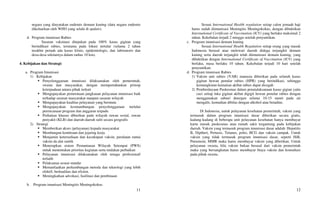 11
negara yang dinyatakan endemis demam kuning (data negara endemis
dikeluarkan oleh WHO yang selalu di update).
d. Program imunisasi Rabies
Sasaran vaksinasi ditujukan pada 100% kasus gigitan yang
berindikasi rabies, terutama pada lokasi tertular (selama 2 tahun
terakhir pernah ada kasus klinis, epidemiologis, dan laboratoris dan
desa-desa sekitarnya dalam radius 10 km).
4. Kebijakan dan Strategi:
a. Program Imunisasi
1) Kebijakan
 Penyelenggaraan imunisasi dilaksanakan oleh pemerintah,
swasta dan masyarakat, dengan mempertahankan prinsip
keterpaduan antara pihak terkait
 Mengupayakan pemerataan jangkauan pelayanan imunisasi baik
terhadap sasaran masyarakat maupun sasaran wilayah
 Mengupayakan kualitas pelayanan yang bermutu
 Mengupayakan kesinambungan penyelenggaraan melalui
perencanaan program dan anggaran terpadu
 Perhatian khusus diberikan pada wilayah rawan sosial, rawan
penyakit (KLB) dan daerah-daerah sulit secara geografis
2) Strategi
 Memberikan akses (pelayanan) kepada masyarakat
 Membangun kemitraan dan jejaring kerja
 Menjamin ketersediaan dan kecukupan vaksin, peralatan rantai
vaksin da alat suntik
 Menerapkan sistem Pemantauan Wilayah Setempat (PWS)
untuk menentukan prioritas kegiatan serta tindakan perbaikan
 Pelayanan imunisasi dilaksanakan oleh tenaga profesional/
terlatih
 Pelaksanaa sesuai standar
 Memanfaatkan perkembangan metoda dan teknologi yang lebih
efektif, berkualitas dan efisien.
 Meningkatkan advokasi, fasilitasi dan pembinaan
b. Program imunisasi Meningitis Meningokokus
12
Sesuai International Health regulation setiap calon jemaah haji
harus sudah diimunisasi Meningitis Meningokokus, dengan dibuktikan
International Certificate of Vaccination (ICV) yang berlaku maksimal 2
tahun. Kekebalan terjadi 2 minggu setelah penyuntikan.
c. Program imunisasi demam kuning
Sesuai International Health Regulation setiap orang yang masuk
Indonesia berasal atau melewati daerah diduga terjangkit demam
kuning serta daerah terjangkit telah diimunisasi demam kuning, yang
dibuktikan dengan International Certificate of Vaccination (ICV) yang
berlaku, masa berlaku 10 tahun. Kekebalan terjadi 10 hari setelah
penyuntikan.
d. Program imunisasi Rabies
1) Vaksin anti rabies (VAR) manusia diberikan pada seluruh kasus
gigitan hewan penular rabies (HPR) yang berindikasi, sehingga
kemungkinan kematian akibat rabies dapat dicegah
2) Pemberdayaan Puskesmas dalam penatalaksanaan kasus gigian yaitu
cuci setiap luka gigitan akibat digigit hewan penular rabies dengan
menggunakan sabun/ detergen selama 10-15 menit pada air
mengalir, kemudian dibilas dengan alkohol atau betadine.
Di Indonesia, untuk pelayanan kesehatan pemerintah, vaksin yang
termasuk dalam program imunisasi dasar diberikan secara gratis,
kadang-kadang di beberapa unit pelayanan kesehatan hanya membayar
kartu masuk puskesmas atau rumah sakit tergantung pada kebijakan
daerah. Vaksin yang termasuk program imunisasi dasar adalah: Hepatitis
B, Diptheri, Pertusis, Tetanus, polio, BCG dan vaksin campak. Untuk
vaksin yang tidak termasuk program imunisasi dasar, seperti HiB,
Pneumoni, MMR maka harus membayar vaksin yang diberikan. Untuk
pelayanan swasta, bila vaksin bukan berasal dari vaksin pemerintah
maka yang bersangkutan harus membayar biaya vaksin dan konsultasi
pada pihak swasta.
 