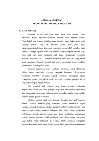 LAPORAN KEGIATAN
PELAKSANAAN KEGIATAN IMUNISASI
A. Latar Belakang
Imunisasi berasal dari kata imun, kebal atau resisten. Anak
diimunisasi, berarti diberikan kekebalan terhadap suatu penyakit tertentu.
Anak kebal atau resisten terhadap suatu penyakit tetapi belum tentu kebal
terhadap penyakit yang lain. Imunisasi adalah suatu upaya untuk
menimbulkan/meningkatkan kekebalan seseorang secara aktif terhadap suatu
penyakit, sehingga apabila suatu saat terpajan dengan penyakit tersebut tidak
akan sakit atau hanya mengalami sakit ringan (Kementerian Kesehatan
Republik Indonesia, 2015). Imunisasi merupakan salah satu cara yang efektif
untuk mencegah penularan penyakit dan upaya menurunkan angka kesakitan
dan kematian pada bayi dan balita.
Imunisasi merupakan upaya kesehatan masyarakat paling efektif dan
efisien dalam mencegah beberapa penyakit berbahaya (Kementerian
Kesehatan Republik Indonesia, 2020). Imunisasi merupakan upaya
pencegahan primer yang efektif untuk mencegah terjadinya penyakit infeksi
yang dapat dicegah dengan imunisasi.
Jadi Imunisasi ialah tindakan yang dengan sengaja memberikan
antigen atau bakteri dari suatu patogen yang akan menstimulasi sistem imun
dan menimbulkan kekebalan, sehingga hanya mengalami gejala ringan apabila
terpapar dengan penyakit tersebut.
Manfaat imunisasi tidak bisa langsung dirasakan atau tidak langsung
terlihat. Manfaat imunisasi yang sebenarnya adalah menurunkan angka
kejadian penyakit, kecacatan maupun kematian akibat penyakit-penyakit yang
dapat dicegah dengan imunisasi. Imunisasi tidak hanya dapat memberikan
perlindungan kepada individu namun juga dapat memberikan perlindungan
kepada populasi Imunisasi adalah paradigma sehat dalam upaya pencegahan
yang paling efektif (Mardianti & Farida, 2020). Imunisasi merupakan
investasi kesehatan untuk masa depan karena dapat memberikan perlindungan
 