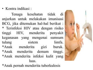 • Kontra indikasi :
Tenaga kesehatan tidak di
anjurkan untuk melakukan imunisasi
BCG, jika ditemukan hal-hal berikut :
* Terinfeksi HIV atau dengan risiko
tinggi HIV, menderita penyakit
keganasan yang mengenai sumsum
tulang sistem limfa.
*Anak menderita gizi buruk.
*Anak menderita demam tinggi.
*Anak menderita infeksi kulit yang
luas.
*Anak pernah menderita tuberkulosis
 