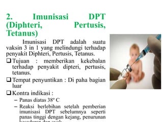 2. Imunisasi DPT
(Diphteri, Pertusis,
Tetanus)
Imunisasi DPT adalah suatu
vaksin 3 in 1 yang melindungi terhadap
penyakit Diphteri, Pertusis, Tetanus.
Tujuan : memberikan kekebalan
terhadap penyakit dipteri, pertusis,
tetanus.
Tempat penyuntikan : Di paha bagian
luar
Kontra indikasi :
– Panas diatas 38º C
– Reaksi berlebihan setelah pemberian
imunisasi DPT sebelumnya seperti
panas tinggi dengan kejang, penurunan
 