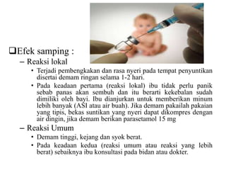 Efek samping :
– Reaksi lokal
• Terjadi pembengkakan dan rasa nyeri pada tempat penyuntikan
disertai demam ringan selama 1-2 hari.
• Pada keadaan pertama (reaksi lokal) ibu tidak perlu panik
sebab panas akan sembuh dan itu berarti kekebalan sudah
dimiliki oleh bayi. Ibu dianjurkan untuk memberikan minum
lebih banyak (ASI atau air buah). Jika demam pakailah pakaian
yang tipis, bekas suntikan yang nyeri dapat dikompres dengan
air dingin, jika demam berikan parasetamol 15 mg
– Reaksi Umum
• Demam tinggi, kejang dan syok berat.
• Pada keadaan kedua (reaksi umum atau reaksi yang lebih
berat) sebaiknya ibu konsultasi pada bidan atau dokter.
 