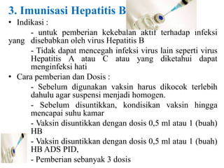 3. Imunisasi Hepatitis B
• Indikasi :
- untuk pemberian kekebalan aktif terhadap infeksi
yang disebabkan oleh virus Hepatitis B
- Tidak dapat mencegah infeksi virus lain seperti virus
Hepatitis A atau C atau yang diketahui dapat
menginfeksi hati
• Cara pemberian dan Dosis :
- Sebelum digunakan vaksin harus dikocok terlebih
dahulu agar suspensi menjadi homogen.
- Sebelum disuntikkan, kondisikan vaksin hingga
mencapai suhu kamar
- Vaksin disuntikkan dengan dosis 0,5 ml atau 1 (buah)
HB
- Vaksin disuntikkan dengan dosis 0,5 ml atau 1 (buah)
HB ADS PID,
- Pemberian sebanyak 3 dosis
 