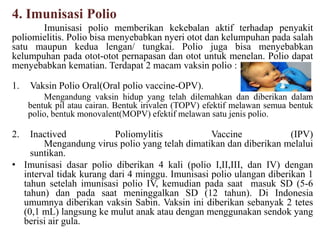 4. Imunisasi Polio
Imunisasi polio memberikan kekebalan aktif terhadap penyakit
poliomielitis. Polio bisa menyebabkan nyeri otot dan kelumpuhan pada salah
satu maupun kedua lengan/ tungkai. Polio juga bisa menyebabkan
kelumpuhan pada otot-otot pernapasan dan otot untuk menelan. Polio dapat
menyebabkan kematian. Terdapat 2 macam vaksin polio :
1. Vaksin Polio Oral(Oral polio vaccine-OPV).
Mengandung vaksin hidup yang telah dilemahkan dan diberikan dalam
bentuk pil atau cairan. Bentuk irivalen (TOPV) efektif melawan semua bentuk
polio, bentuk monovalent(MOPV) efektif melawan satu jenis polio.
2. Inactived Poliomylitis Vaccine (IPV)
Mengandung virus polio yang telah dimatikan dan diberikan melalui
suntikan.
• Imunisasi dasar polio diberikan 4 kali (polio I,II,III, dan IV) dengan
interval tidak kurang dari 4 minggu. Imunisasi polio ulangan diberikan 1
tahun setelah imunisasi polio IV, kemudian pada saat masuk SD (5-6
tahun) dan pada saat meninggalkan SD (12 tahun). Di Indonesia
umumnya diberikan vaksin Sabin. Vaksin ini diberikan sebanyak 2 tetes
(0,1 mL) langsung ke mulut anak atau dengan menggunakan sendok yang
berisi air gula.
 