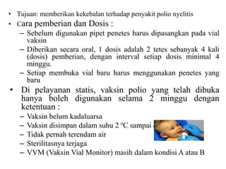 • Tujuan: memberikan kekebalan terhadap penyakit polio nyelitis
• Cara pemberian dan Dosis :
– Sebelum digunakan pipet penetes harus dipasangkan pada vial
vaksin
– Diberikan secara oral, 1 dosis adalah 2 tetes sebanyak 4 kali
(dosis) pemberian, dengan interval setiap dosis minimal 4
minggu.
– Setiap membuka vial baru harus menggunakan penetes yang
baru
• Di pelayanan statis, vaksin polio yang telah dibuka
hanya boleh digunakan selama 2 minggu dengan
ketentuan :
– Vaksin belum kadaluarsa
– Vaksin disimpan dalam suhu 2 ºC sampai dengan 8 ºC
– Tidak pernah terendam air
– Sterilitasnya terjaga
– VVM (Vaksin Vial Monitor) masih dalam kondisi A atau B
 