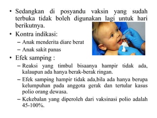 • Sedangkan di posyandu vaksin yang sudah
terbuka tidak boleh digunakan lagi untuk hari
berikutnya.
• Kontra indikasi:
– Anak menderita diare berat
– Anak sakit panas
• Efek samping :
– Reaksi yang timbul bisaanya hampir tidak ada,
kalaupun ada hanya berak-berak ringan.
– Efek samping hampir tidak ada,bila ada hanya berupa
kelumpuhan pada anggota gerak dan tertular kasus
polio orang dewasa.
– Kekebalan yang diperoleh dari vaksinasi polio adalah
45-100%.
 