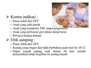  Kontra indikasi :
– Panas lebih dari 38ºC
– Anak yang sakit parah
– Anak yang menderita TBC tanpa pengobatan
– Anak yang defisiensi gizi dalam derjat berat
– Riwayat kejang demam
 Efek samping :
– Panas lebih dari 38ºC
– Kejang yang ringan dan tidak berbahaya pada hari ke 10-12
– Dapat terjadi radang otak dalam 30 hari setelah
penyuntikan tetapi kejadian ini jarang terjadi.
 