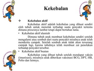 Kekebalan
 Kekebalan aktif
Kekebalan aktif adalah kekebalan yang dibuat sendiri
oleh tubuh untuk menolak terhadap suatu penyakit tertentu
dimana prosesnya lambat tetapi dapat bertahan lama.
• Kekebalan aktif alamiah
Dimana tubuh anak membuat kekebalan sendiri setelah
mengalami atau sembuh dari suatu penyakit misalnya anak telah
menderita campak. Setelah sembuh anak tidak akan terserang
campak lagi, karena tubuhnya telah membuat zat penolakan
terhadap penyakit tersebut.
• Kekebalan aktif buatan
Kekebalan yang dibuat tubuh setelah mendapat vaksin
(imunisasi), misalnya anak diberikan vaksinasi BCG, DPT, HB,
Polio dan lainnya.
 