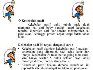  Kekebalan pasif
Kekebalan pasif yaitu tubuh anak tidak
membuat zat anti body sendiri tetapi kekebalan
tersebut diperoleh dari luar setelah memperoleh zat
penolakan, sehingga proses cepat tetapi tidak tahan
lama.
Kekebalan pasif ini terjadi dengan 2 cara :
• Kekebalan pasif alamiah/ kekebalan pasif bawaan :
kekebalan yang diperoleh bayi sejak lahir dari
ibunya. Kekebalan ini tidak berlangsung lama (kira-
kira hanya sekitar 5 bulan setelah bayi lahir)
misalnya difteri, morbili dan tetanus.
• Kekebalan pasif buatan dimana kekebalan ini
diperoleh setelah mendapat suntikan zat penolakan.
 