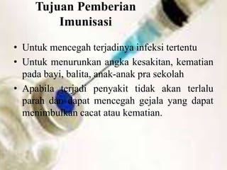 Tujuan Pemberian
Imunisasi
• Untuk mencegah terjadinya infeksi tertentu
• Untuk menurunkan angka kesakitan, kematian
pada bayi, balita, anak-anak pra sekolah
• Apabila terjadi penyakit tidak akan terlalu
parah dan dapat mencegah gejala yang dapat
menimbulkan cacat atau kematian.
 