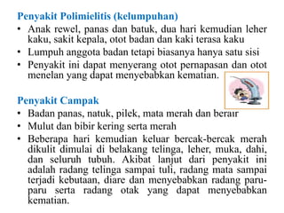 Penyakit Polimielitis (kelumpuhan)
• Anak rewel, panas dan batuk, dua hari kemudian leher
kaku, sakit kepala, otot badan dan kaki terasa kaku
• Lumpuh anggota badan tetapi biasanya hanya satu sisi
• Penyakit ini dapat menyerang otot pernapasan dan otot
menelan yang dapat menyebabkan kematian.
Penyakit Campak
• Badan panas, natuk, pilek, mata merah dan berair
• Mulut dan bibir kering serta merah
• Beberapa hari kemudian keluar bercak-bercak merah
dikulit dimulai di belakang telinga, leher, muka, dahi,
dan seluruh tubuh. Akibat lanjut dari penyakit ini
adalah radang telinga sampai tuli, radang mata sampai
terjadi kebutaan, diare dan menyebabkan radang paru-
paru serta radang otak yang dapat menyebabkan
kematian.
 