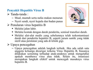 Penyakit Hepatitis Virus B
 Tanda-tanda :
– Mual, muntah serta nafas makan menurun
– Nyeri sendi, nyeri kepala dan badan panas
 Penularan virus hepatitis B
 Melalui jalan lahir.
 Melalui kontak dengan darah penderita, semisal transfusi darah.
 Melalui alat-alat medis yang sebelumnya telah terkontaminasi
darah dari penderita hepatitis B, seperti jarum suntik yang tidak
steril atau peralatan yang ada di klinik gigi.
 Upaya pencegahan
– Upaya pencegahan adalah langkah terbaik. Jika ada salah satu
anggota keluarga dicurigai terkena Virus Hepatitis B, biasanya
dilakukan screening terhadap anak-anaknya untuk mengetahui
apakah membawa virus atau tidak. Selain itu, imunisasi
merupakan langkah efektif untuk mencegah masuknya virus
hepatitis B.
 