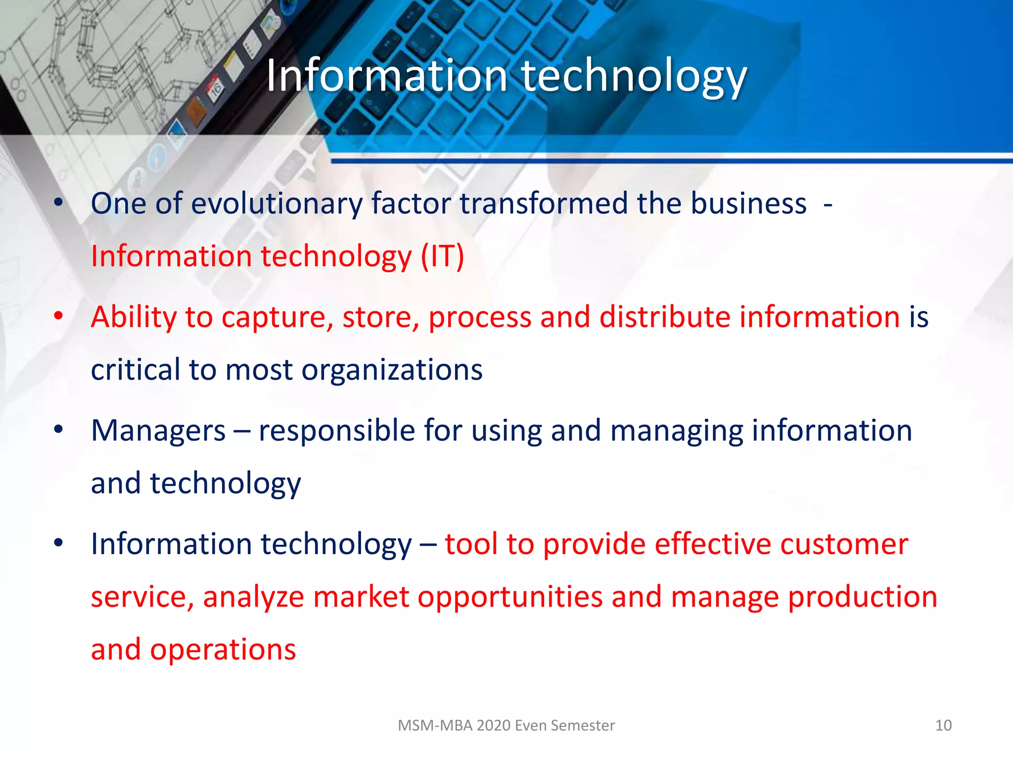 Information technology
• One of evolutionary factor transformed the business -
Information technology (IT)
• Ability to capture, store, process and distribute information is
critical to most organizations
• Managers – responsible for using and managing information
and technology
• Information technology – tool to provide effective customer
service, analyze market opportunities and manage production
and operations
MSM-MBA 2020 Even Semester 10
 