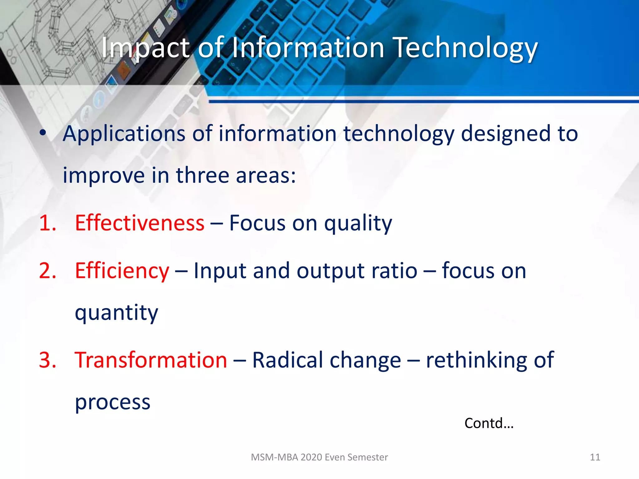 Impact of Information Technology
• Applications of information technology designed to
improve in three areas:
1. Effectiveness – Focus on quality
2. Efficiency – Input and output ratio – focus on
quantity
3. Transformation – Radical change – rethinking of
process
MSM-MBA 2020 Even Semester 11
Contd…
 