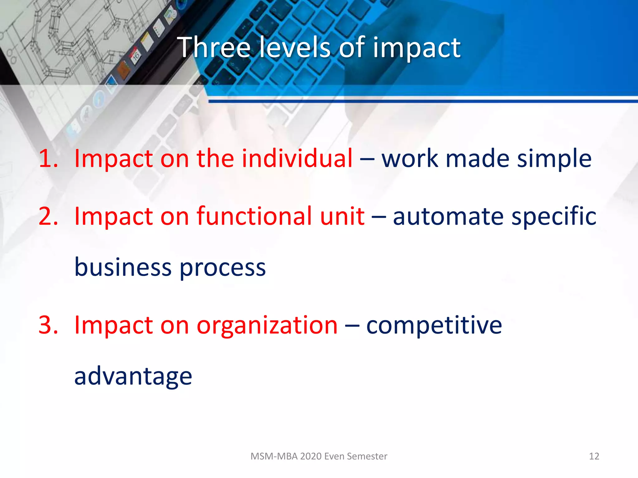 Three levels of impact
1. Impact on the individual – work made simple
2. Impact on functional unit – automate specific
business process
3. Impact on organization – competitive
advantage
MSM-MBA 2020 Even Semester 12
 