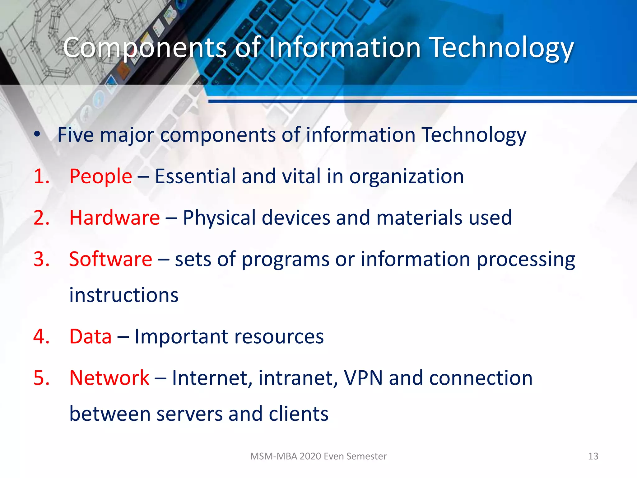 Components of Information Technology
• Five major components of information Technology
1. People – Essential and vital in organization
2. Hardware – Physical devices and materials used
3. Software – sets of programs or information processing
instructions
4. Data – Important resources
5. Network – Internet, intranet, VPN and connection
between servers and clients
MSM-MBA 2020 Even Semester 13
 
