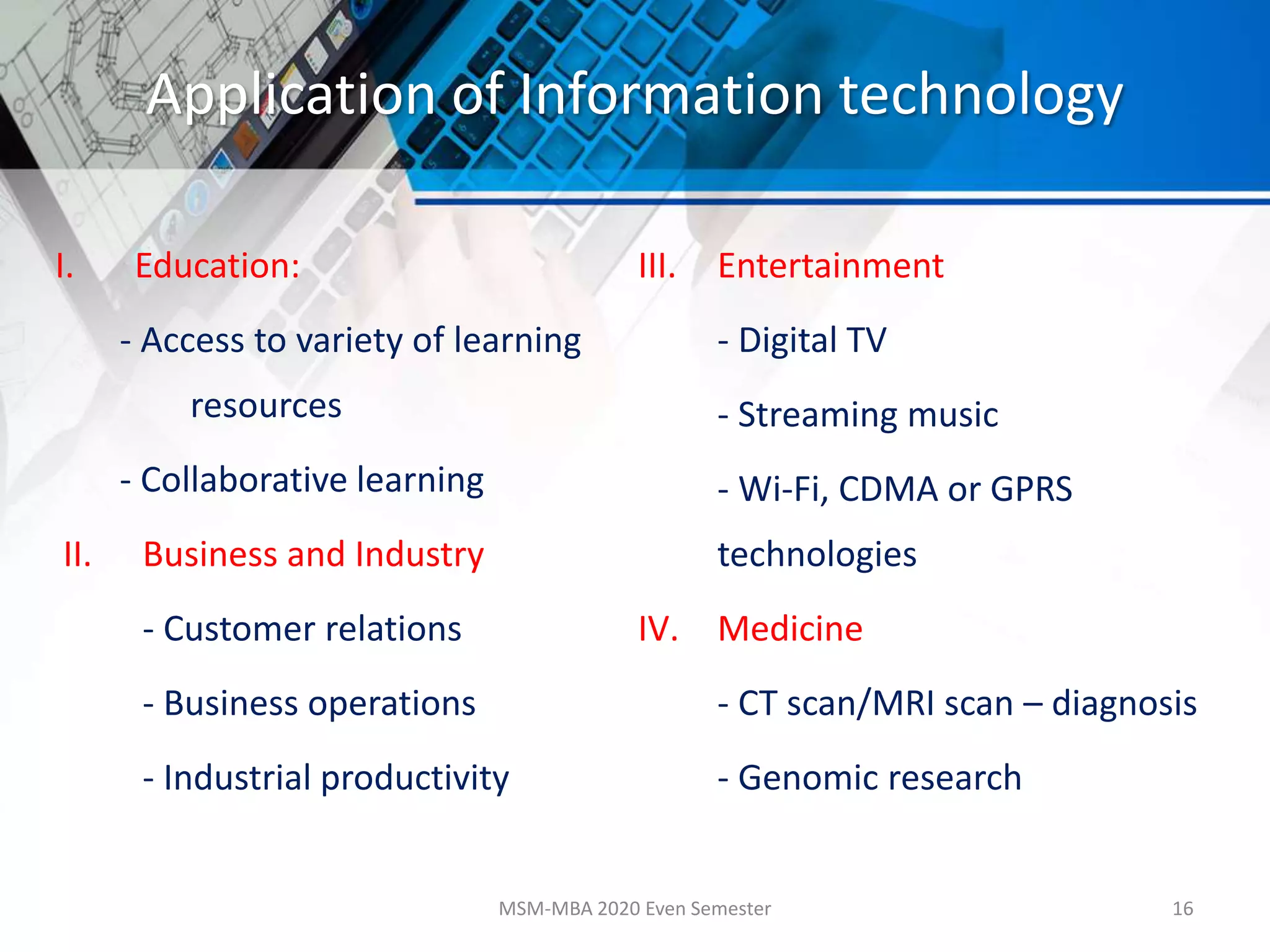 Application of Information technology
I. Education:
- Access to variety of learning
resources
- Collaborative learning
II. Business and Industry
- Customer relations
- Business operations
- Industrial productivity
III. Entertainment
- Digital TV
- Streaming music
- Wi-Fi, CDMA or GPRS
technologies
IV. Medicine
- CT scan/MRI scan – diagnosis
- Genomic research
MSM-MBA 2020 Even Semester 16
 