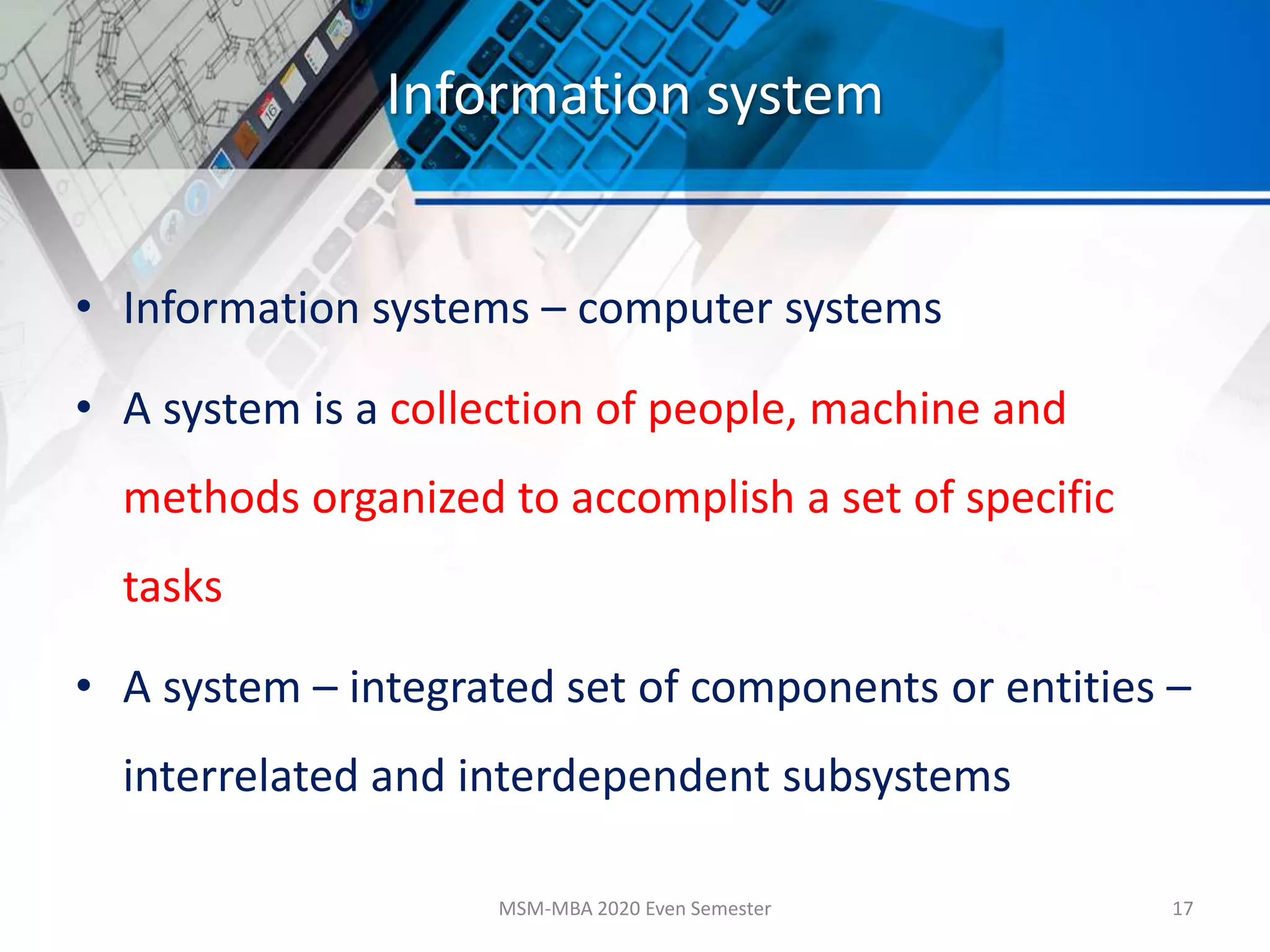 Information system
• Information systems – computer systems
• A system is a collection of people, machine and
methods organized to accomplish a set of specific
tasks
• A system – integrated set of components or entities –
interrelated and interdependent subsystems
MSM-MBA 2020 Even Semester 17
 