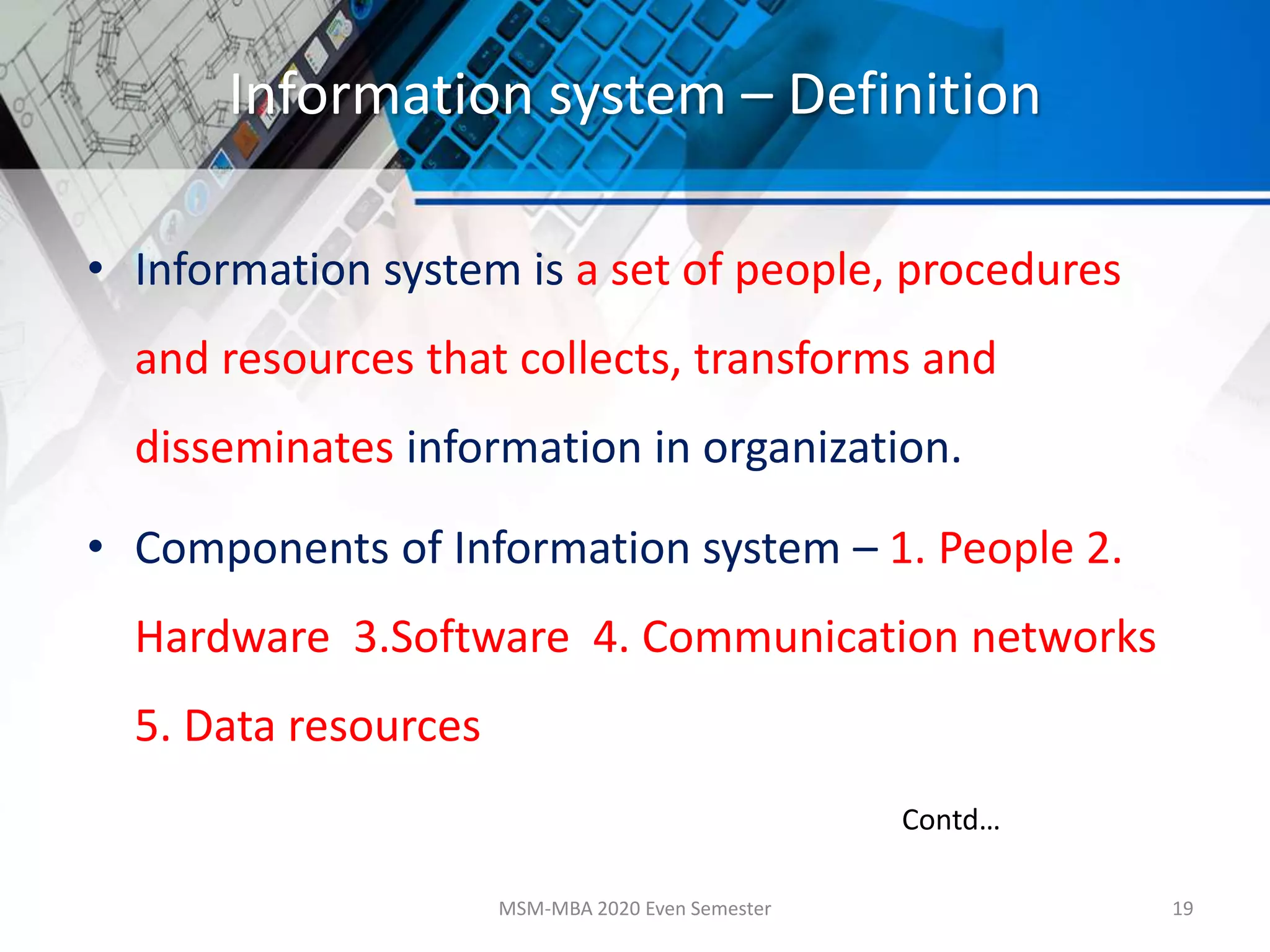 Information system – Definition
• Information system is a set of people, procedures
and resources that collects, transforms and
disseminates information in organization.
• Components of Information system – 1. People 2.
Hardware 3.Software 4. Communication networks
5. Data resources
MSM-MBA 2020 Even Semester 19
Contd…
 