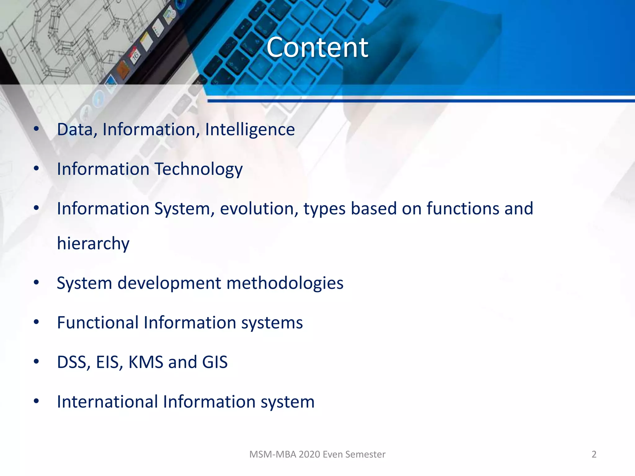 Content
• Data, Information, Intelligence
• Information Technology
• Information System, evolution, types based on functions and
hierarchy
• System development methodologies
• Functional Information systems
• DSS, EIS, KMS and GIS
• International Information system
MSM-MBA 2020 Even Semester 2
 