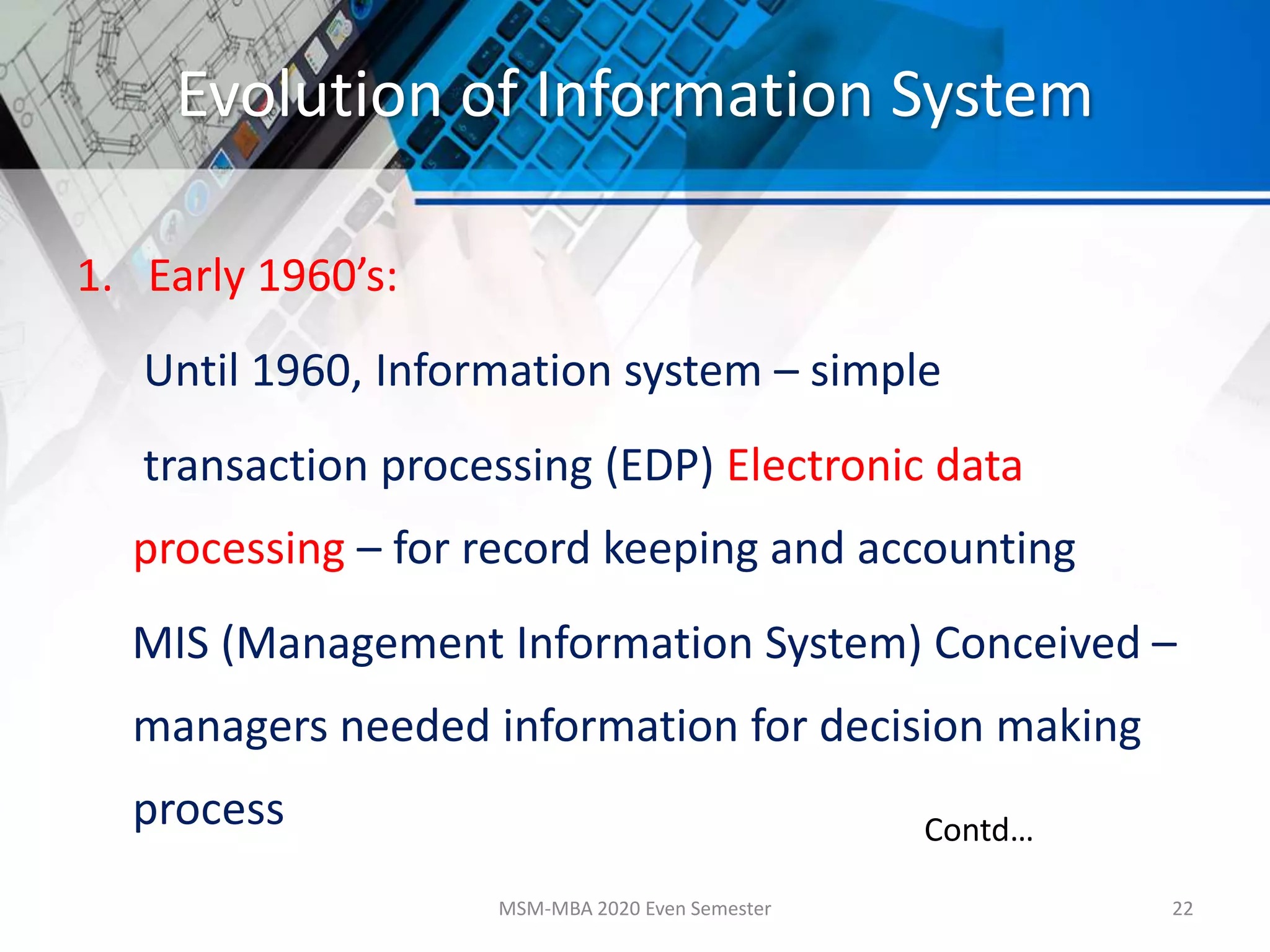 Evolution of Information System
1. Early 1960’s:
Until 1960, Information system – simple
transaction processing (EDP) Electronic data
processing – for record keeping and accounting
MIS (Management Information System) Conceived –
managers needed information for decision making
process
MSM-MBA 2020 Even Semester 22
Contd…
 