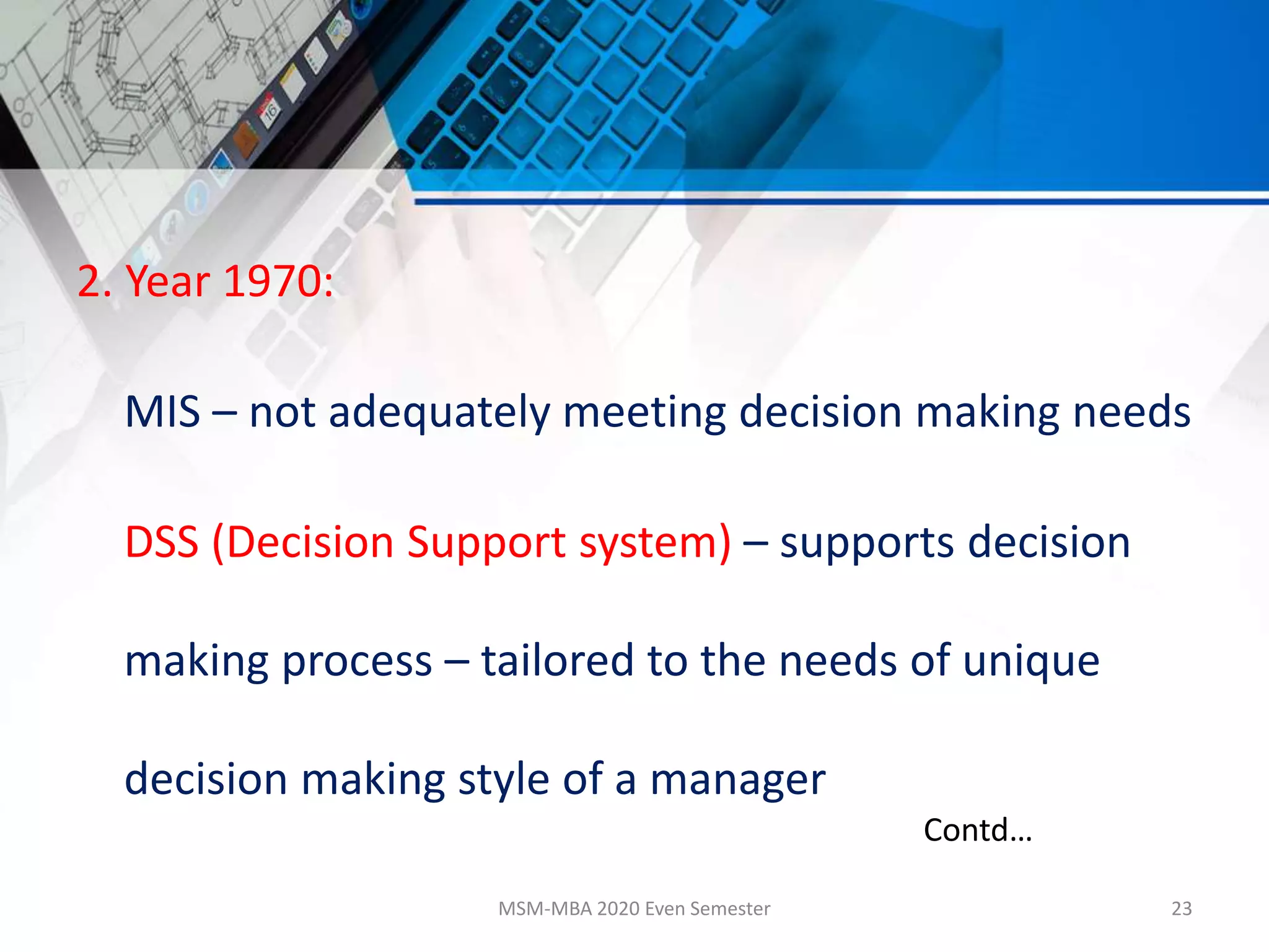 2. Year 1970:
MIS – not adequately meeting decision making needs
DSS (Decision Support system) – supports decision
making process – tailored to the needs of unique
decision making style of a manager
MSM-MBA 2020 Even Semester 23
Contd…
 
