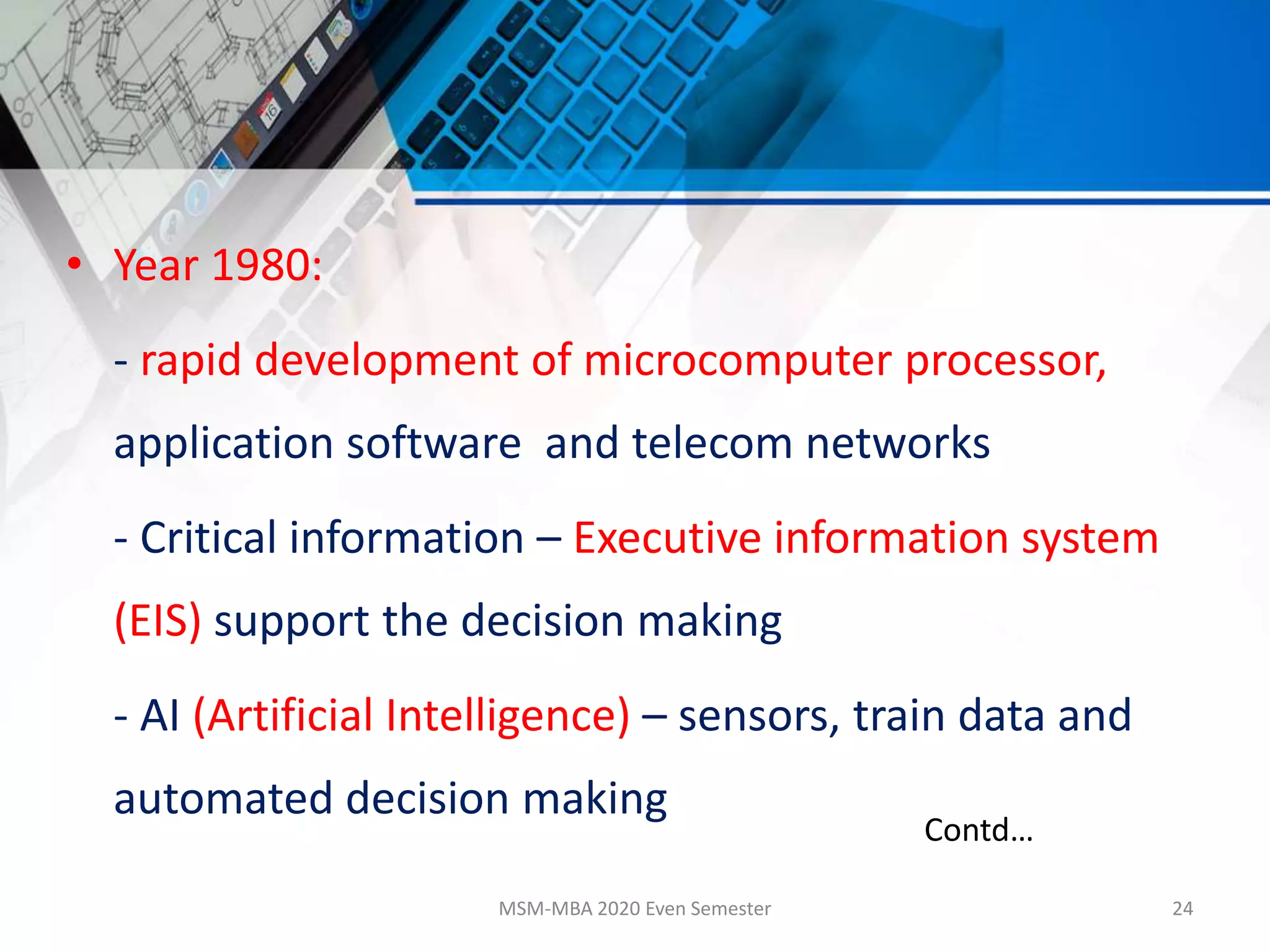 • Year 1980:
- rapid development of microcomputer processor,
application software and telecom networks
- Critical information – Executive information system
(EIS) support the decision making
- AI (Artificial Intelligence) – sensors, train data and
automated decision making
MSM-MBA 2020 Even Semester 24
Contd…
 
