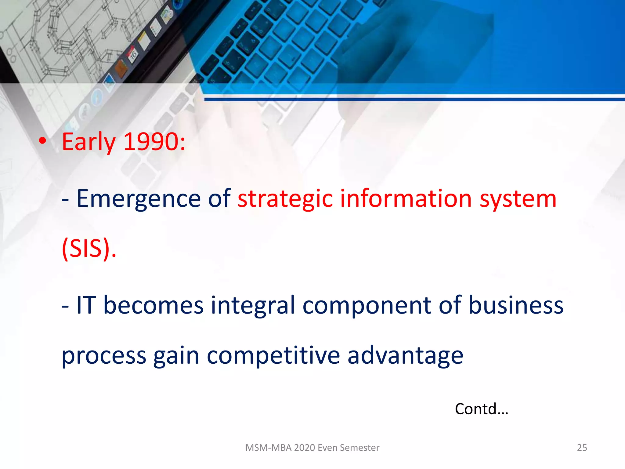 • Early 1990:
- Emergence of strategic information system
(SIS).
- IT becomes integral component of business
process gain competitive advantage
MSM-MBA 2020 Even Semester 25
Contd…
 