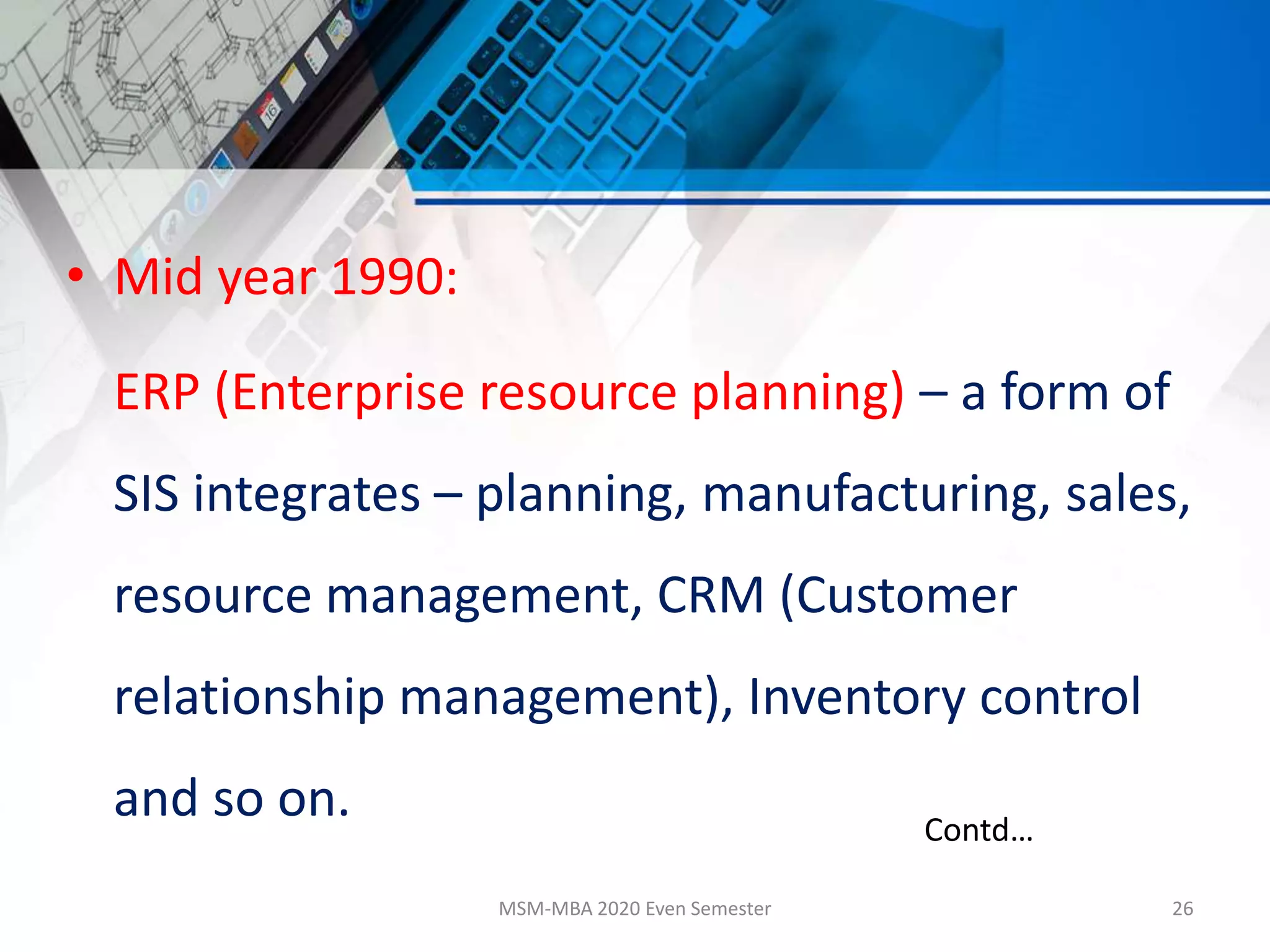 • Mid year 1990:
ERP (Enterprise resource planning) – a form of
SIS integrates – planning, manufacturing, sales,
resource management, CRM (Customer
relationship management), Inventory control
and so on.
MSM-MBA 2020 Even Semester 26
Contd…
 