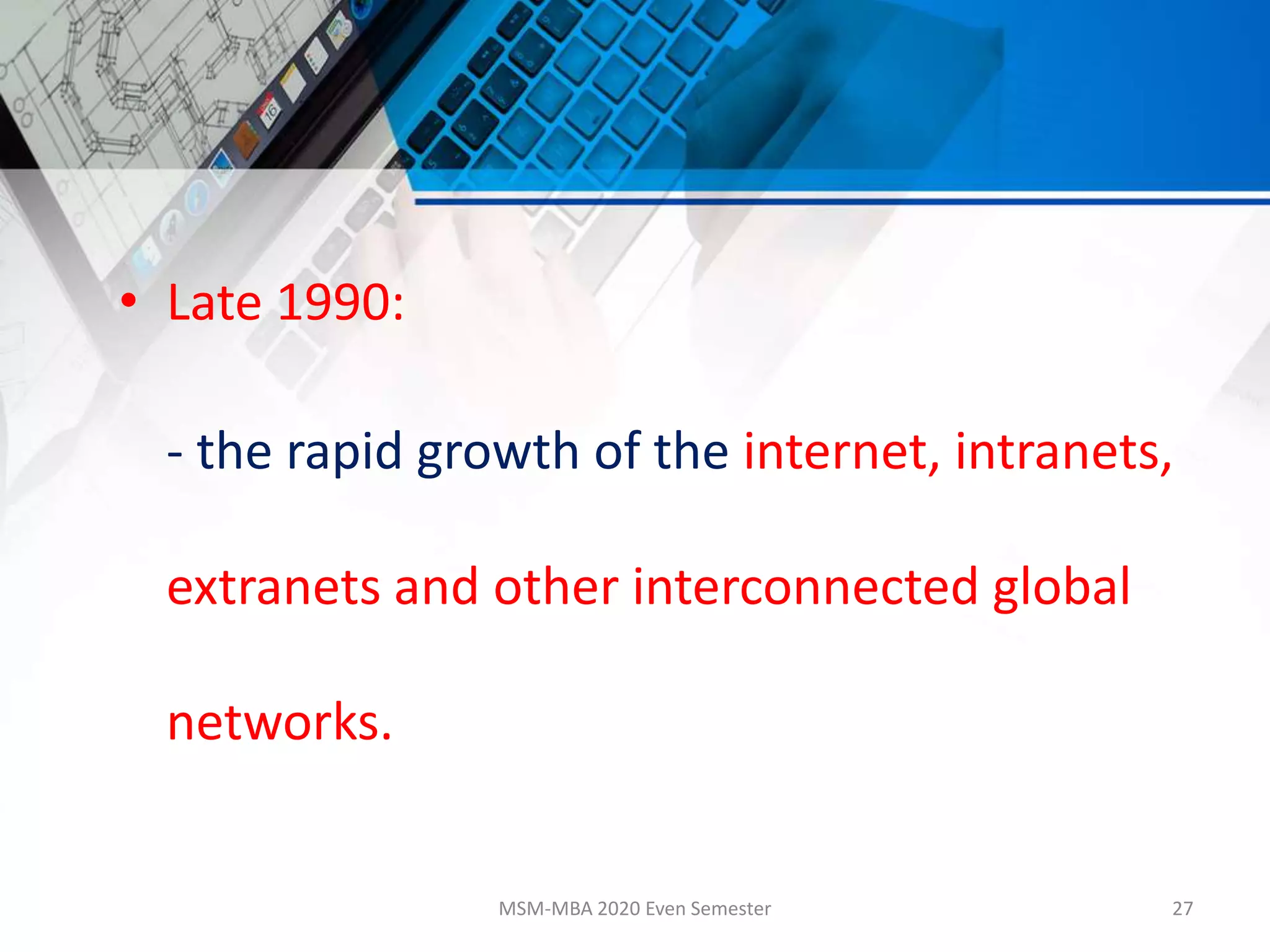 • Late 1990:
- the rapid growth of the internet, intranets,
extranets and other interconnected global
networks.
MSM-MBA 2020 Even Semester 27
 