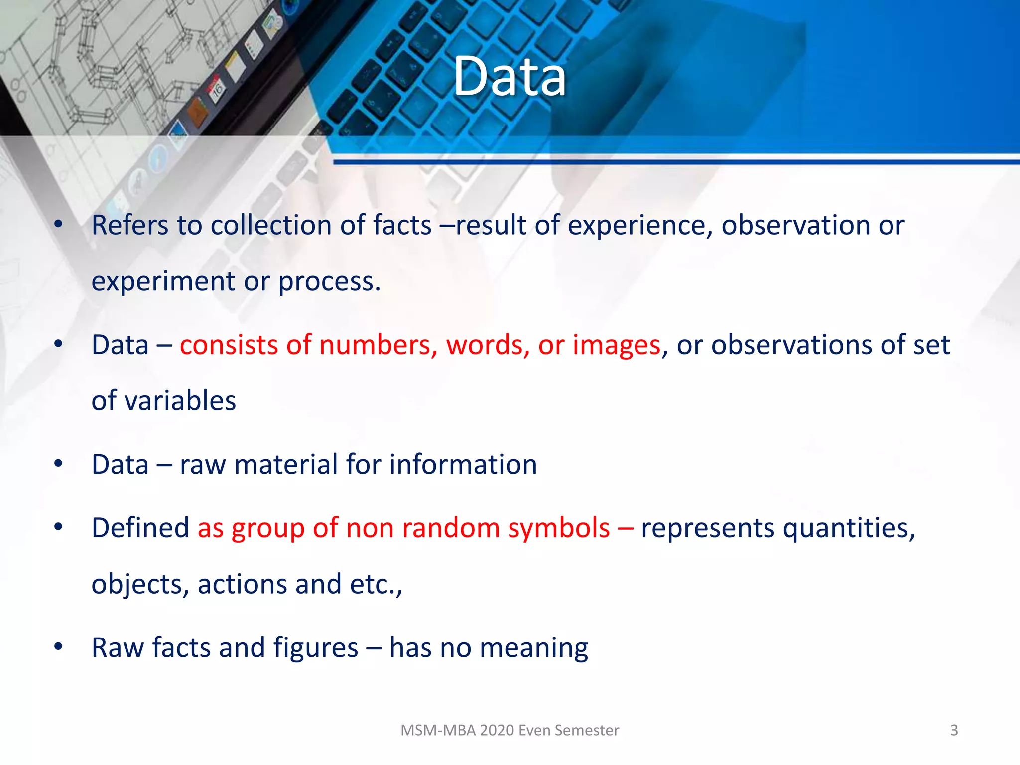 Data
• Refers to collection of facts –result of experience, observation or
experiment or process.
• Data – consists of numbers, words, or images, or observations of set
of variables
• Data – raw material for information
• Defined as group of non random symbols – represents quantities,
objects, actions and etc.,
• Raw facts and figures – has no meaning
MSM-MBA 2020 Even Semester 3
 