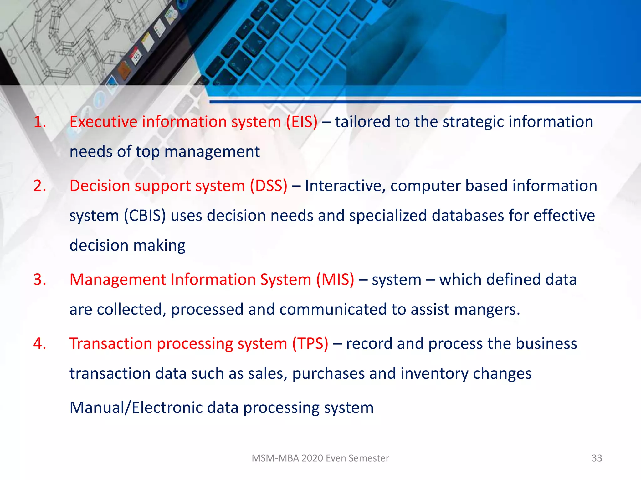 1. Executive information system (EIS) – tailored to the strategic information
needs of top management
2. Decision support system (DSS) – Interactive, computer based information
system (CBIS) uses decision needs and specialized databases for effective
decision making
3. Management Information System (MIS) – system – which defined data
are collected, processed and communicated to assist mangers.
4. Transaction processing system (TPS) – record and process the business
transaction data such as sales, purchases and inventory changes
Manual/Electronic data processing system
MSM-MBA 2020 Even Semester 33
 