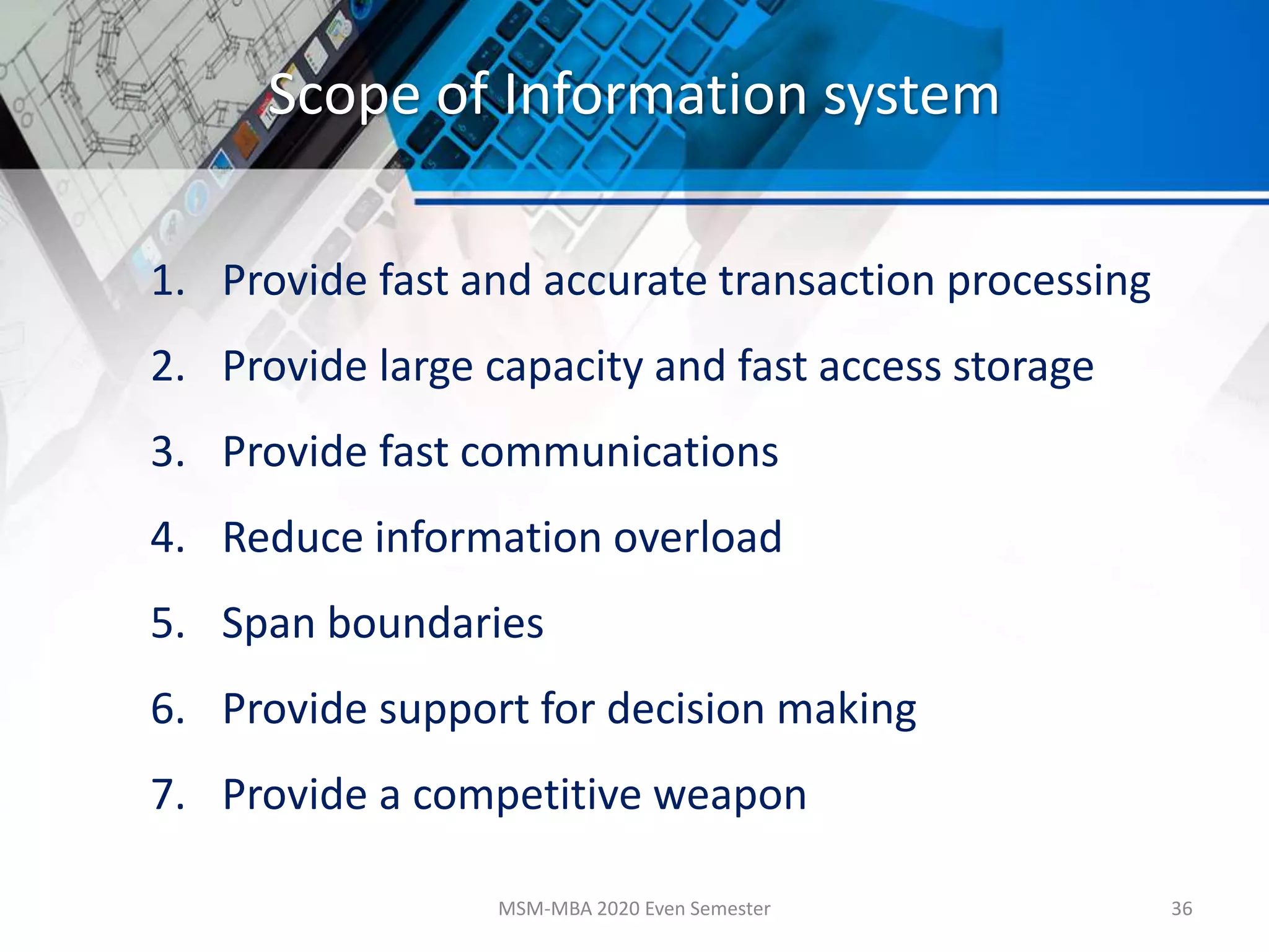 Scope of Information system
1. Provide fast and accurate transaction processing
2. Provide large capacity and fast access storage
3. Provide fast communications
4. Reduce information overload
5. Span boundaries
6. Provide support for decision making
7. Provide a competitive weapon
MSM-MBA 2020 Even Semester 36
 